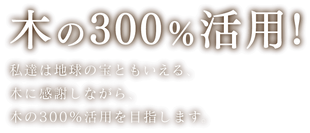 木の300％の活用!　私達は地球の宝ともいえる、木に感謝しながら、木の300％活用を目指します。